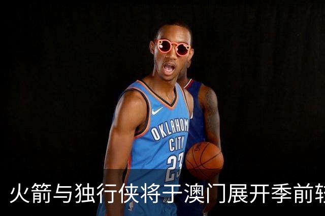 火箭与独行侠将于澳门展开季前较量，超豪华阵容闪耀登场